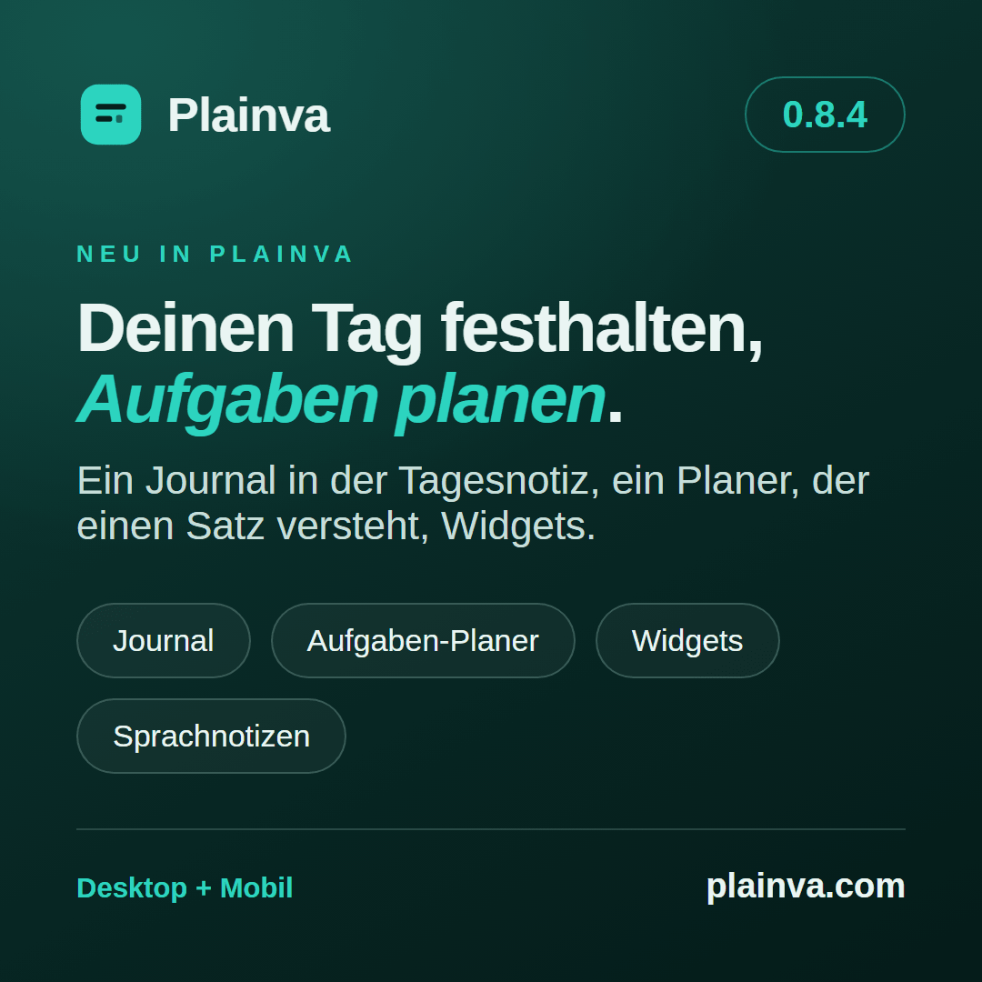 Release-Grafik zu Plainva 0.8.4: Deinen Tag festhalten, Aufgaben planen. Ein Journal in der Tagesnotiz, ein Planer, der einen Satz versteht, Widgets. Journal, Aufgaben-Planer, Widgets, Sprachnotizen. Desktop + Mobil.